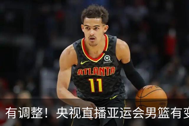 有调整！央视直播亚运会男篮有变，中国VS日本，中国男篮冲击决赛